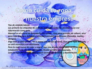 Tips de cuidado básico 
Lee primero las etiquetas de cuidado que traen todas las prendas y usa esa 
información como guía. 
Mantén en el cuarto de lavandería tres cestas . Una para prendas de colores, otra 
para ropa blanca o delicada y otra para prendas voluminosas (frazadas, toallas, 
abrigos). 
Elige bien el detergente . Ten a mano uno de uso general, otro para ropa delicada, 
un anti-manchas y un suavizante. 
Para la ropa nueva de color y negra , haz una prueba inicial para verificar si la 
teladestiñe o no. En caso afirmativo, lávala siempre por separado. 
Lava la ropa por el revés para reducir formación de bolas y decoloración. 
 