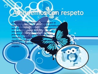 El respeto es un sentimiento positivo que se 
refiere a la acción de respetar, y es equivalente a 
tener veneración, aprecio y reconocimiento por 
una persona o cosa. Como tal, la palabra 
proviene del latín respectus, que traduce 
‘atención’, ‘consideración’, y originalmente 
significaba ‘mirar de nuevo’, de allí que algo que 
merezca una segunda mirada es algo digno de 
respeto. 
 