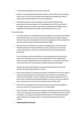• * sistemade distribuiçãode suprimentosnohospital;
• distâncias,considerandodiversosfatores:tempose movimentos;ruídose vibrações;
odores;calor;riscos de contaminação;futuraexpansão;localizaçãodascaldeiras;
custo de construção;direçãodos ventos;orientaçãosolar.
• O formatoda lavanderiadeve possibilitarumfluxoracional de trabalhode
processamentodaroupa,seguindoumfluxoprogressivo,comoem umalinhade
montagemindustrial,evitandocruzamentode circulaçõesdasatividades.Paraum
fluxogramafuncionalmenteresolvido,sãoadmitidasformasde I,Lou U.
Áreacontaminada
• A área de recebimento,separação,pesageme lavagemdasroupassujasnalavanderia
é consideradacrítica,poisé a maiscontaminadaáreade todo o hospital.Podemos
dizerque trata-se de uma espécie de central de microrganismos.A áreacaracteriza-se
por apresentar:mauodor;risco de contaminaçãoe fadiga.
• O funcionáriodeste setordeve usaruniforme completo:gorro,máscara,avental
(fechadonafrente commangas fechadasnopunho),botase luvas.Ouso deste
uniforme de defesaé a maneiramaissegurade evitarcontaminaçãodopróprio
funcionário.
Ao sairdestaárea, deverátomarbanhoe vestirroupapessoal ououtrouniforme
comum,caso tenhaque ir até outras áreas da lavanderia.Porserinadmissível o
trânsitoemoutras dependênciassemoscuidadosacima,é necessárioque exista,no
interiordestaárea,umlocal destinadoa depósitode produtosde lavagem.
Esta área deve terpressãonegativa,ouseja,deve recebercorrente de are não
difundiroar contaminadoparaoutros setores.
• ÁreaLimpa (molhada) Éa chamada áreaúmidaou molhada.Nelaficamlocalizadasas
máquinaslavadoras(apenasasportasde acessopara saída da roupalavada),e as
extratorasoucentrífugas.É a áreade trabalhomaispesadada lavanderia,umavez
que a roupa é retiradaaindamolhadadamáquina,o que torna o peso,cercade três
vezesmaiorque a roupaseca. Suascaracterísticas são: umidade;ruído.
• O pisodeve sergradeadopróximoàsmáquinasparaevitara presençade água no
chão, poishaveriariscomaiorde acidente e de insalubridade.
• ÁreaLimpa (Seca) Nestaárea ficamas secadoras,calandras, prensas,ferroselétricos
e mesas.Asroupassão secas,passadas,dobradase encaminhadasàrouparia.Durante
a dobragem,as roupasque necessitamde reparosdevemserseparadasparaserem
encaminhadasparao setorde costura. Ascaracterísticas destaárea são:calor;
limpeza.
• PROCESSAMENTO DA ROUPA
 