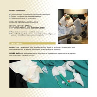RIESGO BIOLÓGICO
Cortes y pinchazos con objetos cortante-punzantes contaminados.
Contacto con objetos, superficies y equipos sucios.
Posible exposición aérea de contaminantes.
RUIDO/TEMPERATURA/ILUMINACIÓN
MANIPULACIÓN DE CARGAS,
POSTURAS INADECUADAS - SOBREESFUERZOS
Manipulación, levantamiento y traslado de cargas varias.
Posturas forzadas (agachadas, estiradas, mantenidas), repetitivas, obligadas por
el estado y características de los equipos e instalaciones.
OTROS RIESGOS
RIESGO ELECTRICO: debido al uso de equipos eléctricos (aunque no se considera un riesgo para la salud
se incluyen en esta guía las descargas electrostáticas por ser frecuentes en el servicio).
RIESGO QUÍMICO: debido a los productos químicos que se manipulan, otros que aparecen en la ropa sucia,
ropa contaminada o impregnada con ellos.
 