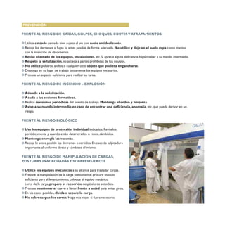 PREVENCIÓN
FRENTE AL RIESGO DE CAÍDAS, GOLPES, CHOQUES, CORTESY ATRAPAMIENTOS
Utilice calzado cerrado bien sujeto al pie con suela antideslizante.
Recoja los derrames o fugas lo antes posible de forma adecuada. No utilice y deje en el suelo ropa como mantas
con la intención de absorberlos.
Revise el estado de los equipos, instalaciones, etc. Si aprecia alguna deficiencia hágalo saber a su mando intermedio.
Respete la señalización, no acceda a partes prohibidas de los equipos.
No utilice pulseras, anillos o cualquier otro objeto que pudiera engancharse.
Disponga en su lugar de trabajo únicamente los equipos necesarios.
Procure un espacio suficiente para realizar su tarea.
FRENTE AL RIESGO DE INCENDIO – EXPLOSIÓN
Atienda a la señalización.
Acuda a las sesiones formativas.
Realice revisiones periódicas del puesto de trabajo. Mantenga el orden y limpieza.
Avise a su mando intermedio en caso de encontrar una deficiencia, anomalía, etc. que pueda derivar en un
riesgo.
FRENTE AL RIESGO BIOLÓGICO
Use los equipos de protección individual indicados. Revíselos
periódicamente y cuando estén deteriorados o rotos, cámbielos.
Mantenga en regla las vacunas.
Recoja lo antes posible los derrames o vertidos. En caso de salpicadura
importante al uniforme lávese y cámbiese el mismo.
FRENTE AL RIESGO DE MANIPULACIÓN DE CARGAS,
POSTURAS INADECUADASY SOBREESFUERZOS
Utilice los equipos mecánicos a su alcance para trasladar cargas.
Prepare la manipulación de la carga previamente: procure espacio
suficiente para el levantamiento, coloque el equipo mecánico
cerca de la carga, prepare el recorrido, despéjelo de estorbos.
Procure mantener el carro a llenar frente a usted para evitar giros.
En los casos posibles, divida o separe la carga.
No sobrecargue los carros. Haga más viajes si fuera necesario.
 