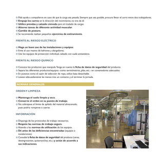 Pida ayuda a compañeros en caso de que la carga sea pesada. Siempre que sea posible, procure llevar el carro entre dos trabajadores.
Empuje los carros en la dirección del movimiento, no tire de él.
Utilice prendas y calzado cómodo para el traslado de cargas.
Alterne tareas de diferente actividad muscular.
Cambie de postura.
Se recomienda realizar pequeños ejercicios de estiramiento.
FRENTE AL RIESGO ELÉCTRICO
Haga un buen uso de las instalaciones y equipos.
Evite el uso masivo de ladrones y alargadores.
Use los equipos de protección individual, calzado con suela antiestática.
FRENTE AL RIESGO QUÍMICO
Conozca los productos que manipula.Tenga en cuenta la ficha de datos de seguridad del producto.
Separe los diferentes productos/equipos -como termómetros, pilas, etc.- en contenedores adecuados.
En puestos como el cajón de selección de ropa, utilice bata desechable.
Lávese adecuadamente las manos tras un contacto y al terminar la jornada.
NORMAS GENERALES
ORDENY LIMPIEZA
Mantenga el suelo limpio y seco.
Conserve el orden en su puesto de trabajo.
No sobrepase el límite de apilado del material almacenado,
pues podría romperse o caerse.
INFORMACIÓN
Disponga de los protocolos de trabajo necesarios.
Respete las normas de trabajo seguro.
Atienda a las normas de utilización de los equipos.
Dé aviso de las deficiencias encontradas (equipos e
instalaciones).
Consulte la ficha de datos de seguridad del producto (ceras,
desengrasantes, quitamanchas, etc.) y actúe de acuerdo a
sus indicaciones.
7377
 