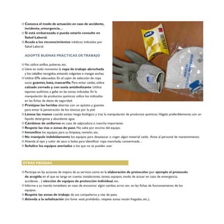 Lávese las manos cuando exista riesgo biológico y tras la manipulación de productos químicos. Hágalo preferiblemente con un
líquido detergente y abundante agua.
Cámbiese de uniforme en caso de salpicadura o mancha importante.
Respete las vías o zonas de paso. No salte por encima del equipo.
Inmovilice los equipos para su limpieza, revisión, etc.
No manipule indebidamente los equipos para desatascar o coger algún material caído. Avise al personal de mantenimiento.
Atienda al tipo y color de saco o bolsa para identificar ropa manchada, contaminada…
Señalice los equipos averiados o los que no se pueden usar.
Conozca el modo de actuación en caso de accidente,
incidente, emergencia…
Si está embarazada o pueda estarlo consulte en
Salud Laboral.
Acuda a los reconocimientos médicos indicados por
Salud Laboral.
ADOPTE BUENAS PRÁCTICAS DETRABAJO
No utilice anillos, pulseras, etc.
Lleve en todo momento la ropa de trabajo abrochada
y los cabellos recogidos,evitando colgantes o mangas anchas.
Utilice EPIs adecuados. En el cajón de selección de ropa
sucia: guantes, bata, mascarilla. Para evitar caídas, utilice
calzado cerrado y con suela antideslizante. Utilice
tapones auditivos y gafas en las zonas indicadas. En la
manipulación de productos químicos utilice los indicados
en las fichas de datos de seguridad.
Protéjase las heridas abiertas con un apósito y guantes
para evitar la penetración de los tóxicos por la piel.
OTRAS MEDIDAS
Participe en las acciones de mejora de su servicio como en la elaboración de protocolos (por ejemplo el protocolo
de acogida en el que se tenga en cuenta: instalaciones, tareas, equipos, modo de actuar en caso de emergencia,
accidente…) elección de equipos de protección individual, etc.
Informe a su mando inmediato en caso de encontrar algún cambio, error, etc. en las fichas de funcionamiento de los
equipos.
Respete las zonas de trabajo de sus compañeros y vías de paso.
Atienda a la señalización (no fume -está prohibido-, respete zonas recién fregadas, etc.).
 