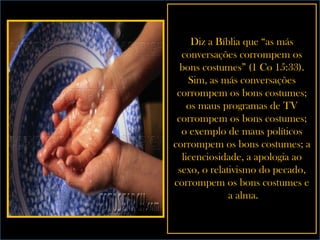 Diz a Bíblia que “as más conversações corrompem os bons costumes” (1 Co 15:33). Sim, as más conversações corrompem os bons costumes; os maus programas de TV corrompem os bons costumes; o exemplo de maus políticos corrompem os bons costumes; a licenciosidade, a apologia ao sexo, o relativismo do pecado, corrompem os bons costumes e  a alma. 