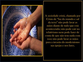 A sociedade cristã, chamada por Cristo de “luz do mundo e sal da terra” não pode lavar as mãos diante de tudo que está acontecendo; não pode cair no relativismo nem pode fazer de conta de que não tem nada com isso; não pode lavar as mãos para a invasão do modernismo nas igrejas e nos lares. 