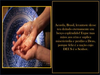 Acorda, Brasil, levanta-te desse teu deitado eternamente em berço esplêndido! Ergue tuas mãos aos céus e suplica misericórdia e perdão a Deus, porque feliz é a nação cujo DEUS é o Senhor. 