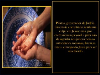 Pilatos, governador da Judéia, não havia encontrado nenhuma culpa em Jesus, mas, por conveniência pessoal e para não desagradar aos judeus nem as autoridades romanas, lavou as mãos, entregando Jesus para ser crucificado. 