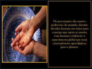 Os governantes das nações poderosas do mundo, durante décadas lavaram aos mãos para o perigo que agora se mostra com bastante evidência: o aquecimento global que trará conseqüências apocalípticas para o planeta. 