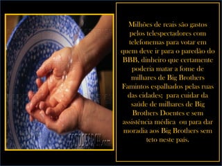 Milhões de reais são gastos pelos telespectadores com telefonemas para votar em quem deve ir para o paredão do BBB, dinheiro que certamente poderia matar a fome de milhares de Big Brothers Famintos espalhados pelas ruas das cidades;  para cuidar da saúde de milhares de Big Brothers Doentes e sem assistência médica  ou para dar moradia aos Big Brothers sem teto neste país. 