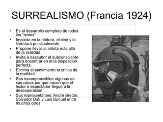 SURREALISMO (Francia 1924)
• Es el desarrollo completo de todos
los “ismos”
• Impacta en la píntura, el cine y la
literatura principalmente
• Propone llevar al artista más allá
de la realidad.
• Invita a descubrir el subconsciente
para encontrar en él la inspiración
perfecta
• Elimina el sentimiento la crítica de
la realidad.
• Son incomprensibles algunas de
sus obras por que hacen que el
lector o espectador llegue a la
desesperación
• Sus representantes: André Bretón,
Salvador Dalí y Luis Buñuel entre
muchos otros
 