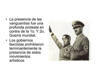 • La presencia de las
vanguardias fue una
profunda protesta en
contra de la 1o. Y 2o.
Guerra mundial.
• Los gobiernos
fascistas prohibieron
terminantemente la
presencia de estos
movimientos
artísticos
 