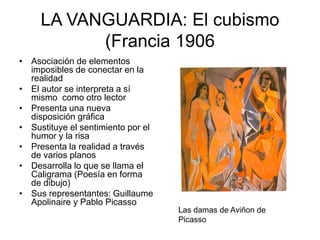 LA VANGUARDIA: El cubismo
(Francia 1906
• Asociación de elementos
imposibles de conectar en la
realidad
• El autor se interpreta a sí
mismo como otro lector
• Presenta una nueva
disposición gráfica
• Sustituye el sentimiento por el
humor y la risa
• Presenta la realidad a través
de varios planos
• Desarrolla lo que se llama el
Caligrama (Poesía en forma
de dibujo)
• Sus representantes: Guillaume
Apolinaire y Pablo Picasso
Las damas de Aviñon de
Picasso
 