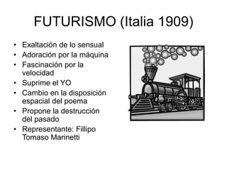 FUTURISMO (Italia 1909)
• Exaltación de lo sensual
• Adoración por la máquina
• Fascinación por la
velocidad
• Suprime el YO
• Cambio en la disposición
espacial del poema
• Propone la destrucción
del pasado
• Representante: Fillipo
Tomaso Marinetti
 