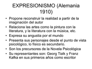 EXPRESIONISMO (Alemania
1910)
• Propone reconstruir la realidad a partir de la
imaginación del autor
• Relaciona las artes como la pintura con la
literatura, y la literatura con la música, etc.
• Expresa su angustia por el mundo
• Presenta sus personajes desde el punto de vista
psicológico, lo físico es secundario.
• Son los precursores de la Novela Psicológica
• Su representantes son: Georg Tialk y Franz
Kafka en sus primeros años como escritor
 
