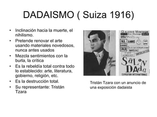 DADAISMO ( Suiza 1916)
• Inclinación hacia la muerte, el
nihilismo.
• Pretende renovar el arte
usando materiales novedosos,
nunca antes usados
• Mezcla sentimientos con la
burla, la crítica
• Es la rebeldía total contra todo
lo establecido: arte, literatura,
gobierno, religión, etc.
• Es la destrucción total.
• Su representante: Tristán
Tzara
Tristán Tzara con un anuncio de
una exposición dadaista
 