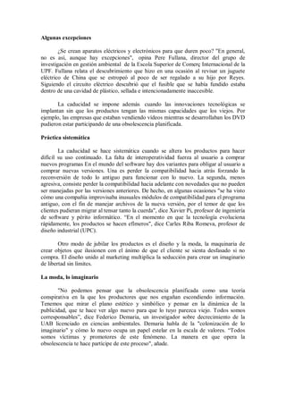 Algunas excepciones
¿Se crean aparatos eléctricos y electrónicos para que duren poco? "En general,
no es así, aunque hay excepciones", opina Pere Fullana, director del grupo de
investigación en gestión ambiental de la Escola Superior de Comerç Internacional de la
UPF. Fullana relata el descubrimiento que hizo en una ocasión al revisar un juguete
eléctrico de China que se estropeó al poco de ser regalado a su hijo por Reyes.
Siguiendo el circuito eléctrico descubrió que el fusible que se había fundido estaba
dentro de una cavidad de plástico, sellada e intencionadamente inaccesible.
La caducidad se impone además cuando las innovaciones tecnológicas se
implantan sin que los productos tengan las mismas capacidades que los viejos. Por
ejemplo, las empresas que estaban vendiendo vídeos mientras se desarrollaban los DVD
pudieron estar participando de una obsolescencia planificada.
Práctica sistemática
La caducidad se hace sistemática cuando se altera los productos para hacer
difícil su uso continuado. La falta de interoperatividad fuerza al usuario a comprar
nuevos programas En el mundo del software hay dos variantes para obligar al usuario a
comprar nuevas versiones. Una es perder la compatibilidad hacia atrás forzando la
reconversión de todo lo antiguo para funcionar con lo nuevo. La segunda, menos
agresiva, consiste perder la compatibilidad hacia adelante con novedades que no pueden
ser manejadas por las versiones anteriores. De hecho, en algunas ocasiones "se ha visto
cómo una compañía improvisaba inusuales módulos de compatibilidad para el programa
antiguo, con el fin de manejar archivos de la nueva versión, por el temor de que los
clientes pudieran migrar al tensar tanto la cuerda", dice Xavier Pi, profesor de ingeniería
de software y périto informático. “En el momento en que la tecnología evoluciona
rápidamente, los productos se hacen efímeros", dice Carles Riba Romeva, profesor de
diseño industrial (UPC).
Otro modo de jubilar los productos es el diseño y la moda, la maquinaria de
crear objetos que ilusionen con el ánimo de que el cliente se sienta desfasado si no
compra. El diseño unido al marketing multiplica la seducción para crear un imaginario
de libertad sin límites.
La moda, lo imaginario
"No podemos pensar que la obsolescencia planificada como una teoría
conspirativa en la que los productores que nos engañan escondiendo información.
Tenemos que mirar el plano estético y simbólico y pensar en la dinámica de la
publicidad, que te hace ver algo nuevo para que lo tuyo parezca viejo. Todos somos
corresponsables”, dice Federico Demaria, un investigador sobre decrecimiento de la
UAB licenciado en ciencias ambientales. Demaria habla de la "colonización de lo
imaginario" y cómo lo nuevo ocupa un papel estelar en la escala de valores. “Todos
somos víctimas y promotores de este fenómeno. La manera en que opera la
obsolescencia te hace partícipe de este proceso", añade.

 