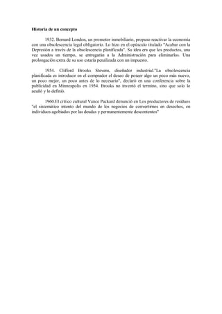 Historia de un concepto
1932. Bernard London, un promotor inmobiliario, propuso reactivar la economía
con una obsolescencia legal obligatorio. Lo hizo en el opúsculo titulado "Acabar con la
Depresión a través de la obsolescencia planificada". Su idea era que los productos, una
vez usados un tiempo, se entregarán a la Administración para eliminarlos. Una
prolongación extra de su uso estaría penalizada con un impuesto.
1954. Clifford Brooks Stevens, diseñador industrial."La obsolescencia
planificada es introducir en el comprador el deseo de poseer algo un poco más nuevo,
un poco mejor, un poco antes de lo necesario", declaró en una conferencia sobre la
publicidad en Minneapolis en 1954. Brooks no inventó el termino, sino que solo lo
acuñó y lo definió.
1960.El crítico cultural Vance Packard denunció en Los productores de residuos
"el sistemático intento del mundo de los negocios de convertirnos en desechos, en
individuos agobiados por las deudas y permanentemente descontentos"

 