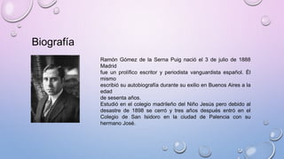 Biografía
Ramón Gómez de la Serna Puig nació el 3 de julio de 1888
Madrid
fue un prolífico escritor y periodista vanguardista español. Él
mismo
escribió su autobiografía durante su exilio en Buenos Aires a la
edad
de sesenta años.
Estudió en el colegio madrileño del Niño Jesús pero debido al
desastre de 1898 se cerró y tres años después entró en el
Colegio de San Isidoro en la ciudad de Palencia con su
hermano José.
 