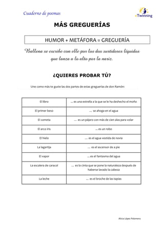 Cuaderno de poemas
  
	
  
Alicia	
  López	
  Palomera	
  
	
  
MÁS GREGUERÍAS
  
Ballena se escribe con elle por los dos surtidores líquidos
que lanza a lo alto por la nariz.
  
¿QUIERES PROBAR TÚ?
El  libro   ...  es  una  estrella  a  la  que  se  le  ha  deshecho  el  moño  
El  primer  beso   …  se  ahoga  en  el  agua  
El  cometa   …  es  un  pájaro  con  más  de  cien  alas  para  volar  
El  arco  iris   ...  es  un  robo  
El  hielo   …  es  el  agua  vestida  de  novia  
La  lagartija   …  es  el  ascensor  de  a  pie  
El  vapor   ...  es  el  fantasma  del  agua  
La  escalera  de  caracol   …  es  la  cinta  que  se  pone  la  naturaleza  después  de  
haberse  lavado  la  cabeza  
La  leche   …  es  el  broche  de  las  tapias  
  
Une  como  más  te  guste  las  dos  partes  de  estas  greguerías  de  don  Ramón:  
HUMOR  +  METÁFORA  =  GREGUERÍA  
 