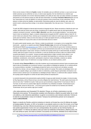 Dicho de otra manera: la flecha de Cupido sí existe. Es inevitable, pero por definición es breve. Lo que ocurre es que
existen personas que se conforman con eso y no dan el paso siguiente. Son los miembros de un colectivo que
simplemente ha decidido vivir sin tener relaciones estables como estilo de vida o bien que optan mantener una relación
permanente con otra persona aunque sin estar del todo enamorados. El sociólogo Francesco Alberonideclaró una vez
que "enamorarse es un acto de rebeldía" en contra de la pereza, de las convenciones, de las costumbres. Pero al
parecer no todos somos tan rebeldes, en este sentido. Enamorarse puede ser cosa de valientes, pero, pese a la
presión social y cultural que lleva consigo, no es siempre indispensable. Hoy más que nunca. Y menos aún, en la
pareja.

"A partir del 2000 la llegada de internet está renovando el lenguaje del amor. Nacen encuentros e historias de amor que
revelan, tanto entre los chicos como las chicas, la existencia de un apetito sexual cada vez más desvinculado de
cualquier connotación amorosa", advierten Attali y Bonvicini, que citan una encuesta reveladora: "Las razones para
hacer el amor se transforman. Según un estudio norteamericano de agosto del 2007, existirían hasta un total 237. El
primer motivo es la atracción física, mientras que la necesidad de amor está en el cuarto lugar para las mujeres y en el
quinto para los hombres. Cada uno de los dos sexos ya no sabe qué esperar del otro y se está generando un
fenómeno colectivo en el que pronto cada uno será enamorado sólo de sí mismo".

El cuadro puede resultar excesivo, pero –Romeo y Julieta nos perdonarán– si se aspira a vivir en pareja feliz, el estar
enamorado… ¡puede ser un aspecto secundario! Carmen Penales López, del centro de Psicología Clínica y
Psicoterapia de Madrid (psicoterapeutas.com) invita a no caer en el mito erróneo de que el amor romántico está en la
base de un buen matrimonio. "Los estudios confirman que el enamoramiento dura entre 18 y 24 meses. Pero después
esta pasión deja espacio a otras cosas. Aunque un miembro de la pareja sienta que no está enamorado, de alguna
manera, sabe que la quiere. El amor es una elección, un acto de voluntad que se lleva a cabo con el lóbulo frontal",
recuerda esta experta. En su opinión, "aunque se pueda experimentar en algún momento menos afecto o una
disminución sensación emocional, es posible tener una relación feliz basándose en conductas como bondad,
amabilidad, consideración, comunicación, participación conjunta en varias actividades, consenso en valores,
reciprocidad, respeto mutuo. El matrimonio no es algo romántico, es una relación práctica y seria".

El reputado etólogo Desmond Morris va más allá al sostener que el enamoramiento exclusivo hacia una persona para
toda la vida es incompatible con la evolución humana, lo que justifica la infidelidad por ejemplo. En un reciente artículo
en la prensa británica, recordaba: "La estrategia principal del macho y de la hembra es la de dedicar una parte
relevante de su tiempo y de sus energías a criar los hijos nacidos en la pareja. Pero existe una estrategia menor, que
remonta a un pasado antiguo, que consiste en estar en condiciones, cuando tenga la oportunidad, de lanzarse a una
aventura sexual, siempre que no se perjudique su estrategia principal. Hasta en un matrimonio feliz cualquier miembro
de la pareja puede transgredir en nombre de este instinto primario de reproducción".

La reciente devaluación del enamoramiento explica también el auge que están teniendo los singles. Un tema de salsa
de Ray Sepulveda y Johnny Rivera de hace unos años reflejaba bien este fenómeno. "No vale la pena enamorarse / El
amor te da la vida. Y también te la quita / Cada que vez que te enamoras y luego termina". Si se busca el vídeo en
YouTube, se verá como los usuarios dejan algunos comentarios muy indicativos al respeto. "Enamorarse es pura
fantasía barata, porque la vida es dura... y los únicos que te quieren de verdad son los miembros de la familia".
"Enamorarse: eso es pura mentira, algo que no existe".


¿Son estas personas unos fracasados? En absoluto. Porque, en el fondo, enamorarse no es tán
importante como parece. "En las grandes ciudades como Barcelona y Madrid se puede hablar de un culto
a la soltería y a las relaciones esporádicas. La gente no se enamora, pero tampoco está sola. Vivimos en
la edad de la precariedad, incluso en lo laboral. Tampoco los sentimientos parecen ser la excepción",
explica Leticia Brando.

Según un estudio de Parship, portal de contactos en internet, en Europa hay unos 44 millones de singles
sin pareja estable. De estos, un 24% no ha tenido ni una relación seria en su vida. Por lo tanto, en el Viejo
Continente hay unos diez millones de personas que no se han enamorado nunca (o que en todo caso no
han podido experimentar el amor al no ser correspondidos). De acuerdo con las mismas fuentes, en
España existen 7,5 millones de solteros (más que todos los habitantes de Barcelona y Madrid juntos). No
son unas almas en pena, sino todo lo contrario: de acuerdo con el informe, alrededor de la mitad de ellos


       3    http://www.lavanguardia.es/lv24h/20100213/53890225734.html
 