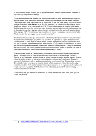 no busca relación estable. Es decir, que no quieren saber nada del amor. Aparentemente, para ellos no
hay química (y compromiso) que valga.

El culto al individualismo y el bienestar han hecho que el número de estas personas se haya disparado.
Según la revista Impar, los solteros, separados, viudos y divorciados alcanzan al 42% de la población.
¿Deprimidos? Para nada. Los impares (así se llaman) son los que más salen, viajan, van al cine. Según
sostiene el psicólogo Jorge Barraca en su libro 500 preguntas a un psicólogo (ed. Zenith) en la última
década ese colectivo se ha incrementado un 10%. "A diferencia del pasado, la situación del single se
idealiza, se percibe como algo provechoso, pues se supone que es una demostración de independencia,
un deseo de no renunciar a la propia autonomía, de ir contra corriente, algo que revela la capacidad de
dirigir la propia vida". ¿Vamos hacia una sociedad llena de cínicos y ascetas del enamoramiento? ¿San
Valentín celebra algo que hoy por hoy carece de importancia?

Riso discrepa: "No es verdad que el colectivo del solterón empedernido aumente. Lo que aumentan son
las separaciones. Por ejemplo, por primera vez, el número de separados ya supera al de casados en
Estados Unidos. En pleno auge del individualismo, aumenta la propensión a buscar propuestas nuevas.
Ojo, que los egoístas también se enamoran". En su opinión, no hay que caer en el estereotipo de que los
que han decidido no enamorarse sean superficiales, inmaduros o irresponsables. "De alguna manera los
que han optado por este camino también han asumido un compromiso: siguen su dictamen casi como si
fuera una actitud religiosa, como un voto de castidad sentimental", explica.

El ya mencionado estudio de Parship muestra, no obstante, una contradicción que es muy reveladora.
Sólo el 9% de los solteros en España (alrededor de un millón de personas) se declara "muy feliz".
"Muchos no son felices, pero al mismo tiempo no quieren cambiar su estatus: significa que para ellos no
estar enamorados tampoco es algo tan grave y que pueden sobrevivir así", dice Brando. De alguna
manera, el mito de soltero feliz es igual de equivocado que el de la pareja feliz. Esta psicóloga concluye:
"En realidad, ni estar en pareja es un paraíso, ni estar soltero nos asegura independencia, libertad y
fiestas interminables. Tanto los hombres como las mujeres provienen de un hogar, que suele implicar una
pareja: una madre y un padre. Por tanto, las personas solteras siguen aspirando a enamorarse y
encontrar un compañero de ruta".

En resumen, puede que el hecho de enamorarse no sea tan determinante como antes, pero, ojo, que
Cupido nos persigue…




      4    http://www.lavanguardia.es/lv24h/20100213/53890225734.html
 