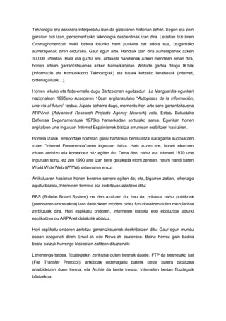 Teknologia era askotara interpretatu izan da gizakiaren historian zehar. Segun eta zein
garaitan bizi izan, pertsonentzako teknologia desberdinak izan dira. Leizetan bizi ziren
Cromagnonentzat makil batera loturiko harri pusketa bat edota sua, izugarrizko
aurrerapenak ziren ordurako. Gaur egun arte. Handiak izan dira aurrerapenak azken
30.000 urteetan. Hala eta guztiz ere, aldaketa handienak azken mendean eman dira,
horien artean garrantzitsuenak azken hamarkadetan. Adibide garbia ditugu IKTak
(Informazio eta Komunikazio Teknologiak) eta hauek lortzeko lanabesak (internet,
ordenagailuak…).

Horren lekuko eta fede-emaile dugu Bartzelonan egoitzadun La Vanguardia egunkari
nazionalean 1995eko Azaroaren 10ean argitaratutako “Autopistas de la información,
una vía al futuro” testua. Aipatu beharra dago, momentu hori arte sare garrantzitsuena
ARPAnet (Advanced Research Projects Agency Network) zela, Estatu Batuetako
Defentsa Departamentuak 1970ko hamarkadan sortutako sarea. Egunkari honen
argitalpen urte inguruan Internet Espainiarrek bizitza arruntean erabiltzen hasi ziren.

Horrela izanik, erreportaje horretan garai hartarako berrikuntza ikaragarria suposatzen
zuten “Internet Fenomenoa”-aren inguruan datza. Hain zuzen ere, honek ekartzen
zituen zerbitzu eta konexioez hitz egiten du. Dena den, nahiz eta Internet 1970 urte
inguruan sortu, ez zen 1990 arte izan bere gorakada etorri zenean, neurri handi baten
World Wide Web (WWW) sistemaren erruz.

Artikuluaren hasieran honen beraren sarrera egiten da; eta, bigarren zatian, lehenago
aipatu bezala, Interneten termino eta zerbitzuak azaltzen ditu:

BBS (Bolletin Board System) zer den azaltzen du; hau da, pribatua nahiz publikoak
(prezioaren araberakoa) izan daitezkeen modem bidez funtzionatzen duten mezularitza
zerbitzuak dira. Hori esplikatu ondoren, Interneten historia edo eboluzioa laburki
esplikatzen du ARPAnet delakotik abiatuz.

Hori esplikatu ondoren zerbitzu garrantzitsuenak deskribatzen ditu. Gaur egun mundu
osoan ezagunak diren Email-ak edo News-ak esaterako. Baina horrez gain badira
beste batzuk hurrengo blokeetan zatitzen dituztenak:

Lehenengo taldea, fitxategiekin zerikusia duten tresnak daude. FTP da tresnetako bat
(File Transfer Protocol), artxiboak ordenagailu batetik beste batera bidaltzea
ahalbidetzen duen tresna; eta Archie da beste tresna, Interneten bertan fitxategiak
bilatzekoa.
 