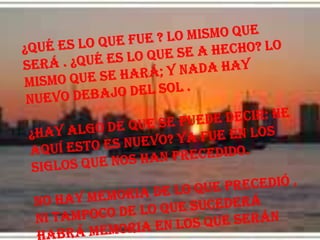 ¿Qué es lo que fue ? Lo mismo que será . ¿Qué es lo que se a hecho? Lo mismo que se hará; y nada hay nuevo debajo del sol .¿hay algo de que se puede decir: He aquí esto es nuevo? Ya fue en los siglos que nos han precedido. No hay memoria de lo que precedió , ni tampoco de lo que sucederá  habrá memoria en los que serán después. 