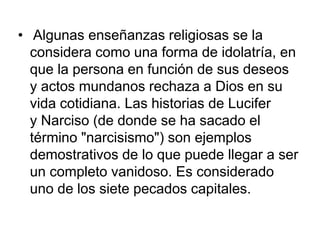 • Algunas enseñanzas religiosas se la 
considera como una forma de idolatría, en 
que la persona en función de sus deseos 
y actos mundanos rechaza a Dios en su 
vida cotidiana. Las historias de Lucifer 
y Narciso (de donde se ha sacado el 
término "narcisismo") son ejemplos 
demostrativos de lo que puede llegar a ser 
un completo vanidoso. Es considerado 
uno de los siete pecados capitales. 
 