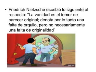 • Friedrich Nietzsche escribió lo siguiente al 
respecto: "La vanidad es el temor de 
parecer original; denota por lo tanto una 
falta de orgullo, pero no necesariamente 
una falta de originalidad” 
 