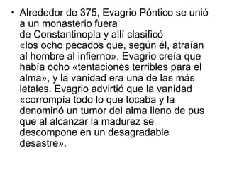 • Alrededor de 375, Evagrio Póntico se unió 
a un monasterio fuera 
de Constantinopla y allí clasificó 
«los ocho pecados que, según él, atraían 
al hombre al infierno». Evagrio creía que 
había ocho «tentaciones terribles para el 
alma», y la vanidad era una de las más 
letales. Evagrio advirtió que la vanidad 
«corrompía todo lo que tocaba y la 
denominó un tumor del alma lleno de pus 
que al alcanzar la madurez se 
descompone en un desagradable 
desastre». 
 