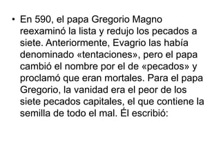 • En 590, el papa Gregorio Magno 
reexaminó la lista y redujo los pecados a 
siete. Anteriormente, Evagrio las había 
denominado «tentaciones», pero el papa 
cambió el nombre por el de «pecados» y 
proclamó que eran mortales. Para el papa 
Gregorio, la vanidad era el peor de los 
siete pecados capitales, el que contiene la 
semilla de todo el mal. Él escribió: 
 
