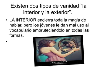 Existen dos tipos de vanidad “la 
interior y la exterior”. 
• LA INTERIOR encierra toda la magia de 
hablar, pero los jóvenes le dan mal uso al 
vocabulario embruteciéndolo en todas las 
formas. 
• 
 