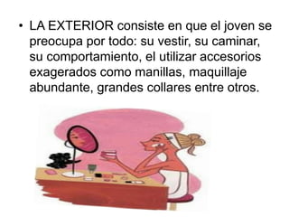 • LA EXTERIOR consiste en que el joven se 
preocupa por todo: su vestir, su caminar, 
su comportamiento, el utilizar accesorios 
exagerados como manillas, maquillaje 
abundante, grandes collares entre otros. 
 