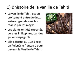 1) L’histoire de la vanille de Tahiti
• La vanille de Tahiti est un
croisement entre de deux
autres types de vanilles,
réalisé par les mayas.
• Les plants ont été exportés,
vers les Philippines, par des
galions espagnols.
• Elle accoste, au 19è siècle,
en Polynésie française pour
devenir la Vanille de Tahiti.
 