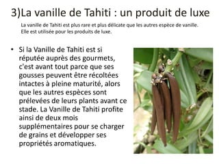 3)La vanille de Tahiti : un produit de luxe
• Si la Vanille de Tahiti est si
réputée auprès des gourmets,
c'est avant tout parce que ses
gousses peuvent être récoltées
intactes à pleine maturité, alors
que les autres espèces sont
prélevées de leurs plants avant ce
stade. La Vanille de Tahiti profite
ainsi de deux mois
supplémentaires pour se charger
de grains et développer ses
propriétés aromatiques.
La vanille de Tahiti est plus rare et plus délicate que les autres espèce de vanille.
Elle est utilisée pour les produits de luxe.
 