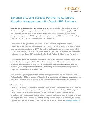 Lavante Inc. and Estuate Partner to Automate
Supplier Management with Oracle ERP Systems
San Jose, CA and Sunnyvale, CA – September 4, 2013 - Lavante Inc., the leading provider of
SaaS-based supplier management and profit recovery solutions, and Estuate, a global IT
services company and Oracle Gold Partner, today announced a technology partnership
designed to help Fortune 1000 corporations using Oracle-based ERPs accelerate onboarding of
new suppliers and keep the vendor master file up-to-date.
Under terms of the agreement, Estuate will be the preferred integrator for Lavante
deployments involving Oracle-based ERPs. The integration enables real-time or batch-loaded
data exchange between Lavante SIM™, the leading SaaS supplier management software that
collects, validates and stores all information required for supplier onboarding and vendor file
maintenance, and Oracle ERPs including Oracle, Oracle Fusion, JD Edwards and PeopleSoft.
“Systems that collect supplier data sit outside the ERP and the data is often incomplete or out-
of-date”, said Sam Klepper, CEO and President of Lavante Inc. “The partnership between
Lavante and Estuate enables customers to automatically collect accurate vendor data and
seamlessly pass a required subset to the ERP facilitating transactions and strategic finance
projects such as check-to-ACH conversion.
“We are seeing growing demand for Oracle ERP integrations involving supplier data”, said
Prakash Balebail, CEO and Founder of Estuate. “Our partnership with Lavante provides the real-
time data customers need to speed up supplier onboarding and vendor file maintenance.”
About Lavante
Lavante is the leader in software-as a-service (SaaS) supplier management solutions, including
supplier information management and recovery audit applications. Fortune 1000 companies
rely on Lavante to reduce the time and cost spent managing suppliers, drive ongoing
compliance with regulations and automatically create an enterprise-wide single source-of-truth
for supplier data that is constantly updated. Headquartered in San Jose, California, Lavante is
privately held and was founded in 2001. For more information please visit www.lavante.com.
 