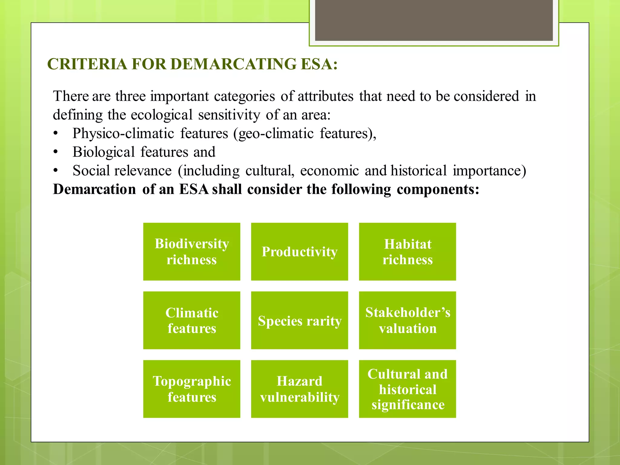 CRITERIA FOR DEMARCATING ESA:
There are three important categories of attributes that need to be considered in
defining the ecological sensitivity of an area:
• Physico-climatic features (geo-climatic features),
• Biological features and
• Social relevance (including cultural, economic and historical importance)
Demarcation of an ESA shall consider the following components:
Biodiversity
richness
Productivity
Habitat
richness
Climatic
features
Species rarity
Stakeholder’s
valuation
Topographic
features
Hazard
vulnerability
Cultural and
historical
significance
 