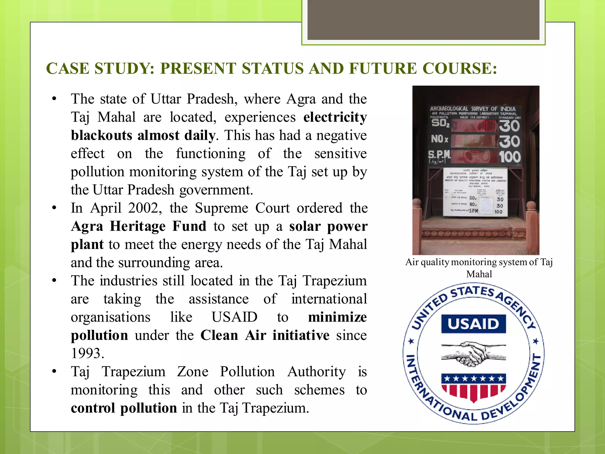 CASE STUDY: PRESENT STATUS AND FUTURE COURSE:
• The state of Uttar Pradesh, where Agra and the
Taj Mahal are located, experiences electricity
blackouts almost daily. This has had a negative
effect on the functioning of the sensitive
pollution monitoring system of the Taj set up by
the Uttar Pradesh government.
• In April 2002, the Supreme Court ordered the
Agra Heritage Fund to set up a solar power
plant to meet the energy needs of the Taj Mahal
and the surrounding area.
• The industries still located in the Taj Trapezium
are taking the assistance of international
organisations like USAID to minimize
pollution under the Clean Air initiative since
1993.
• Taj Trapezium Zone Pollution Authority is
monitoring this and other such schemes to
control pollution in the Taj Trapezium.
Air qualitymonitoring system of Taj
Mahal
 