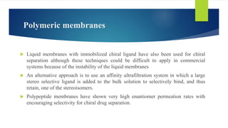Polymeric membranes
 Liquid membranes with immobilized chiral ligand have also been used for chiral
separation although these techniques could be difficult to apply in commercial
systems because of the instability of the liquid membranes
 An alternative approach is to use an affinity ultrafiltration system in which a large
stereo selective ligand is added to the bulk solution to selectively bind, and thus
retain, one of the stereoisomers.
 Polypeptide membranes have shown very high enantiomer permeation rates with
encouraging selectivity for chiral drug separation.
 