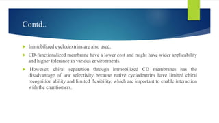 Contd..
 Immobilized cyclodextrins are also used.
 CD-functionalized membrane have a lower cost and might have wider applicability
and higher tolerance in various environments.
 However, chiral separation through immobilized CD membranes has the
disadvantage of low selectivity because native cyclodextrins have limited chiral
recognition ability and limited flexibility, which are important to enable interaction
with the enantiomers.
 