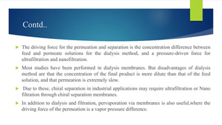 Contd..
 The driving force for the permeation and separation is the concentration difference between
feed and permeate solutions for the dialysis method, and a pressure-driven force for
ultrafiltration and nanofiltration.
 Most studies have been performed in dialysis membranes. But disadvantages of dialysis
method are that the concentration of the final product is more dilute than that of the feed
solution, and that permeation is extremely slow.
 Due to these, chiral separation in industrial applications may require ultrafiltration or Nano
filtration through chiral separation membranes.
 In addition to dialysis and filtration, pervaporation via membranes is also useful,where the
driving force of the permeation is a vapor pressure difference.
 