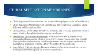 CHIRAL SEPERATION MEMBRANES
 Chiral Separation Membranes are also prepared from polymers with a Chiral Branch
 Chiral Separation Membranes with Immobilized Stereo selective Ligands as Chiral
Selectors and Recognition Sites:
 Cyclodextrins, crown ether derivatives, albumin, and DNA are commonly used as
stereo selective ligands in chiral separation membranes.
 Immobilized Cyclodextrin Membranes: Native cyclodextrins (CD) are cyclic
oligosaccharides consisting of six to eight D-(+)- glucopyranose units that provide
three-point interactions for the chiral recognition of various organic molecules by
hydrophobic interaction with the CD cavity and two hydrogen bonds.
 Immobilized DNA membranes:DNA can also intercalate some enantiomers with a
binding constant that depends on the stereo enantiomer.
 