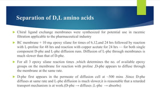 Separation of D,L amino acids
 Chiral ligand exchange membranes were synthesized for potential use in racemic
filtration applicable to the pharmaceutical industry
 RC membrane + 10 mµ epoxy silane for times of 6,12,and 24 hrs followed by reaction
with L-proline for 48 hrs and reaction with copper acetate for 24 hrs — for both single
component D-phe and L-phe diffusion runs. Diffusion of L-phe through membranes is
much slower than that of D-phe.
 For all 3 epoxy silane reaction times ,which determines the no. of available epoxy
groups on the membrane for reaction with proline ,D-phe appears to diffuse through
the membrane at the same rate.
 D-phe first appears in the permeate of diffusion cell at ~500 mins .Since D-phe
diffuses at same rate and L-phe diffusion is much slower,it is reasonable that a retarded
transport mechanism is at work.(D-phe → diffuses ;L-phe → absorbs)
 