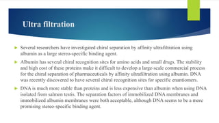  Several researchers have investigated chiral separation by affinity ultrafiltration using
albumin as a large stereo-specific binding agent.
 Albumin has several chiral recognition sites for amino acids and small drugs. The stability
and high cost of these proteins make it difficult to develop a large-scale commercial process
for the chiral separation of pharmaceuticals by affinity ultrafiltration using albumin. DNA
was recently discovered to have several chiral recognition sites for specific enantiomers.
 DNA is much more stable than proteins and is less expensive than albumin when using DNA
isolated from salmon testis. The separation factors of immobilized DNA membranes and
immobilized albumin membranes were both acceptable, although DNA seems to be a more
promising stereo-specific binding agent.
Ultra filtration
 