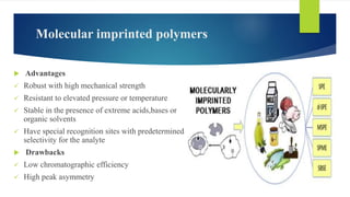 Molecular imprinted polymers
 Advantages
 Robust with high mechanical strength
 Resistant to elevated pressure or temperature
 Stable in the presence of extreme acids,bases or
organic solvents
 Have special recognition sites with predetermined
selectivity for the analyte
 Drawbacks
 Low chromatographic efficiency
 High peak asymmetry
 