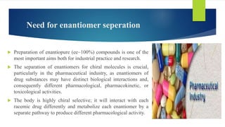 Need for enantiomer seperation
 Preparation of enantiopure (ee~100%) compounds is one of the
most important aims both for industrial practice and research.
 The separation of enantiomers for chiral molecules is crucial,
particularly in the pharmaceutical industry, as enantiomers of
drug substances may have distinct biological interactions and,
consequently different pharmacological, pharmacokinetic, or
toxicological activities.
 The body is highly chiral selective; it will interact with each
racemic drug differently and metabolize each enantiomer by a
separate pathway to produce different pharmacological activity.
 