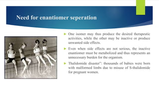 Need for enantiomer seperation
 One isomer may thus produce the desired therapeutic
activities, while the other may be inactive or produce
unwanted side effects.
 Even when side effects are not serious, the inactive
enantiomer must be metabolized and thus represents an
unnecessary burden for the organism.
 Thalidomide disaster”: thousands of babies were born
with malformed limbs due to misuse of S-thalidomide
for pregnant women.
 