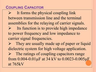  It forms the physical coupling link
between transmission line and the terminal
assemblies for the relaying of carrier signals.
 Its function is to provide high impedance
to power frequency and low impedance to
carrier signal frequencies.
 They are usually made up of paper or liquid
dielectric system for high voltage application.
 The ratings of coupling capacitors range
from 0.004-0.01µF at 34 kV to 0.0023-0.005µF
at 765kV
COUPLING CAPACITOR
 
