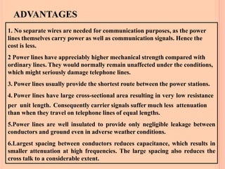 ADVANTAGES
22
1. No separate wires are needed for communication purposes, as the power
lines themselves carry power as well as communication signals. Hence the
cost is less.
2 Power lines have appreciably higher mechanical strength compared with
ordinary lines. They would normally remain unaffected under the conditions,
which might seriously damage telephone lines.
3. Power lines usually provide the shortest route between the power stations.
4. Power lines have large cross-sectional area resulting in very low resistance
per unit length. Consequently carrier signals suffer much less attenuation
than when they travel on telephone lines of equal lengths.
5.Power lines are well insulated to provide only negligible leakage between
conductors and ground even in adverse weather conditions.
6.Largest spacing between conductors reduces capacitance, which results in
smaller attenuation at high frequencies. The large spacing also reduces the
cross talk to a considerable extent.
 
