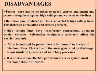 DISADVANTAGES
Proper care has to be taken to guard carrier equipment and
persons using them against high voltages and currents on the lines.
Reflections are produced on lines connected to high voltage lines.
This increases attenuation and creates problem.
 High
carrier
voltage lines have transformer connections, attenuate
currents. Sub-station equipments adversely affect the
carrier currents.
 Noise introduced by power lines is far more than in case of
telephone lines. This is due to the noise generated by discharge
across insulators, corona and switching processes.
 It is obvious than effective power lines carrier system must
overcome these difficulties.
 